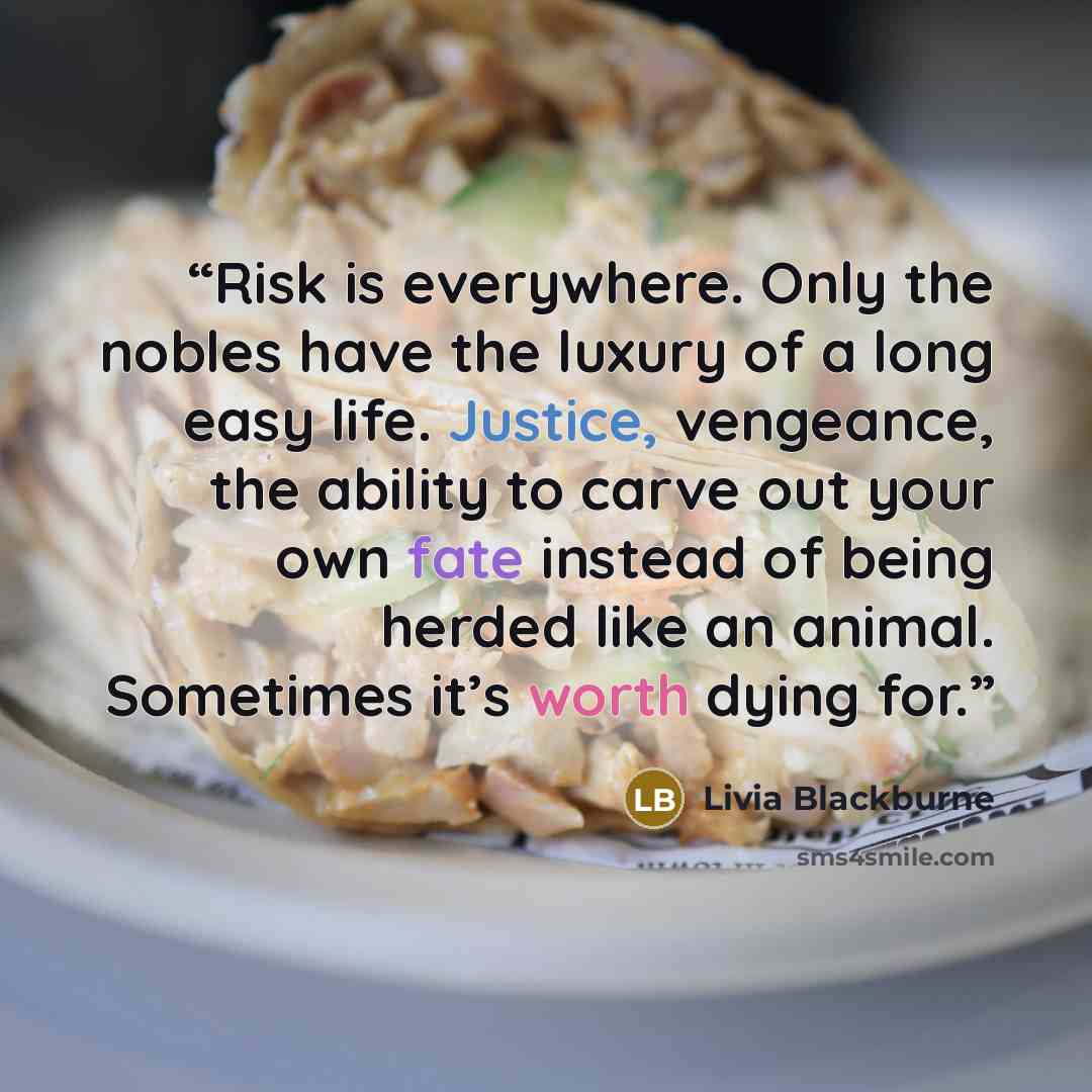 “Risk is everywhere. Only the nobles have the luxury of a long easy life. Justice, vengeance, the ability to carve out your own fate instead of being herded like an animal. Sometimes it’s worth dying for.” quote by Livia Blackburne