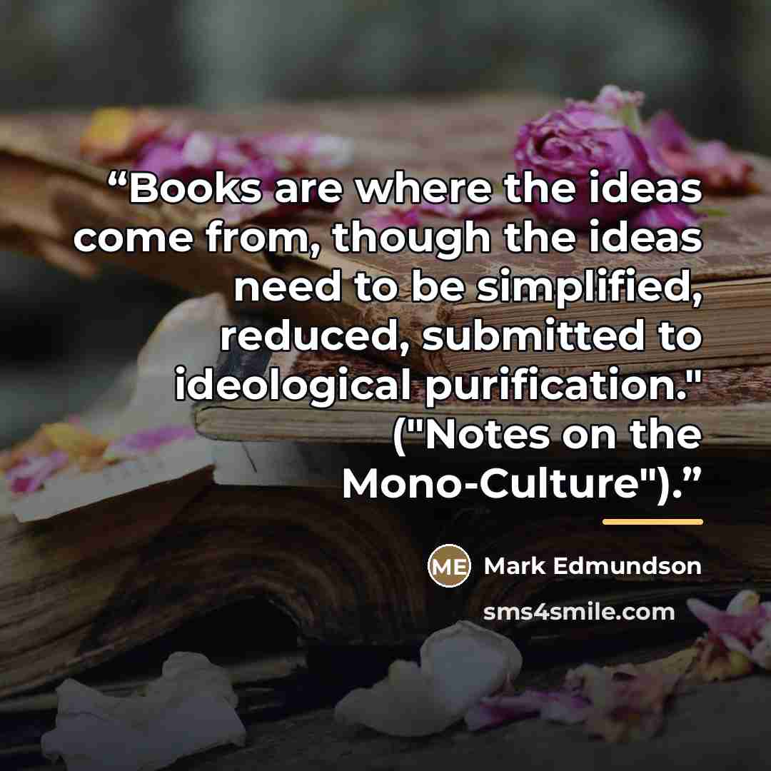 “Books are where the ideas come from, though the ideas need to be simplified, reduced, submitted to ideological purification." ("Notes on the Mono-Culture").” quote by Mark Edmundson
