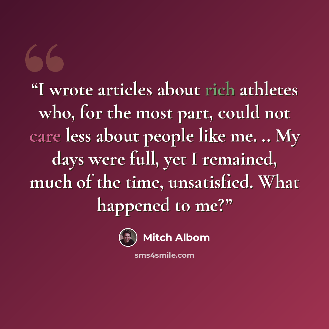 “I wrote articles about rich athletes who, for the most part, could not care less about people like me. .. My days were full, yet I remained, much of the time, unsatisfied. What happened to me?” quote by Mitch Albom
