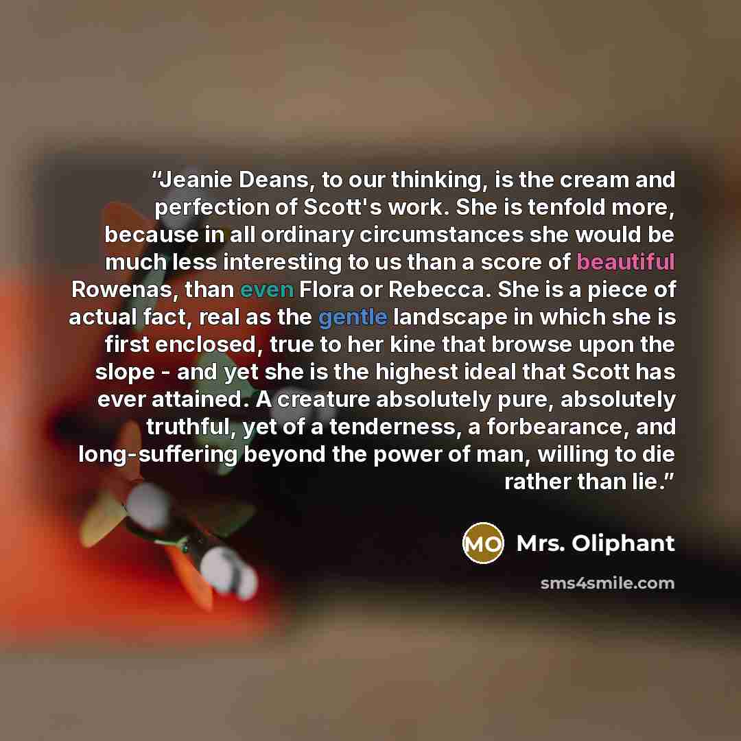 “Jeanie Deans, to our thinking, is the cream and perfection of Scott's work. She is tenfold more, because in all ordinary circumstances she would be much less interesting to us than a score of beautiful Rowenas, than even Flora or Rebecca. She is a piece of actual fact, real as the gentle landscape…” quote by Mrs. Oliphant