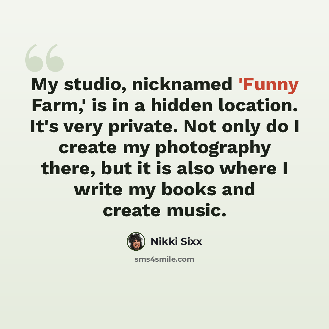 “My studio, nicknamed 'Funny Farm,' is in a hidden location. It's very private. Not only do I create my photography there, but it is also where I write my books and create music.” quote by Nikki Sixx