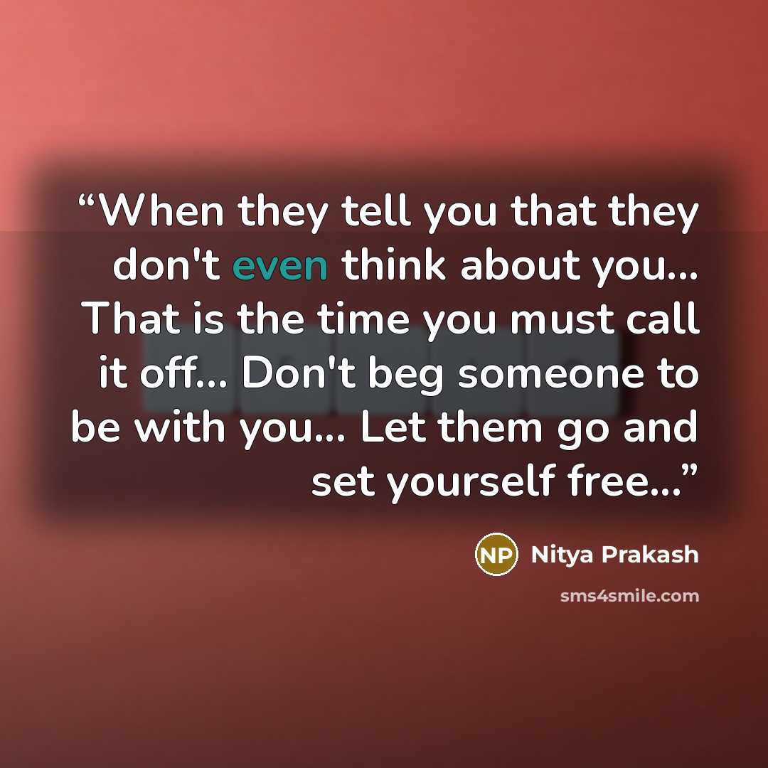 “When they tell you that they don't even think about you... That is the time you must call it off... Don't beg someone to be with you... Let them go and set yourself free...” quote by Nitya Prakash