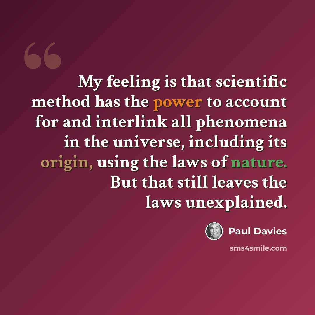 “My feeling is that scientific method has the power to account for and interlink all phenomena in the universe, including its origin, using the laws of nature. But that still leaves the laws unexplained.” quote by Paul Davies