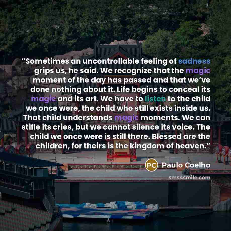 “Sometimes an uncontrollable feeling of sadness grips us, he said. We recognize that the magic moment of the day has passed and that we’ve done nothing about it. Life begins to conceal its magic and its art. We have to listen to the child we once were, the child who still exists inside us. That…” quote by Paulo Coelho