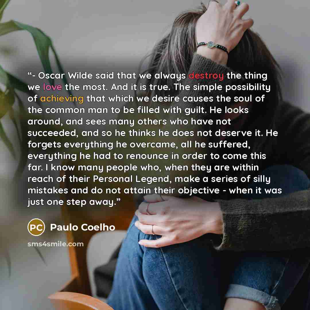 “- Oscar Wilde said that we always destroy the thing we love the most. And it is true. The simple possibility of achieving that which we desire causes the soul of the common man to be filled with guilt. He looks around, and sees many others who have not succeeded, and so he thinks he does not…” quote by Paulo Coelho