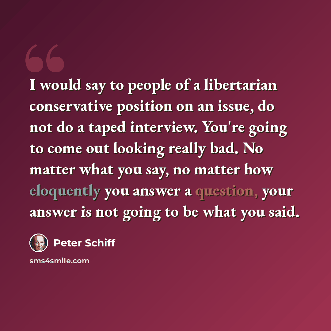“I would say to people of a libertarian conservative position on an issue, do not do a taped interview. You're going to come out looking really bad. No matter what you say, no matter how eloquently you answer a question, your answer is not going to be what you said.” quote by Peter Schiff