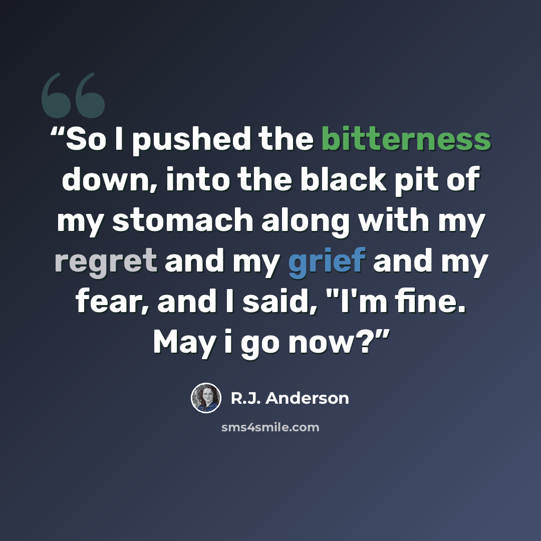 “So I pushed the bitterness down, into the black pit of my stomach along with my regret and my grief and my fear, and I said, "I'm fine. May i go now?” quote by R.J. Anderson