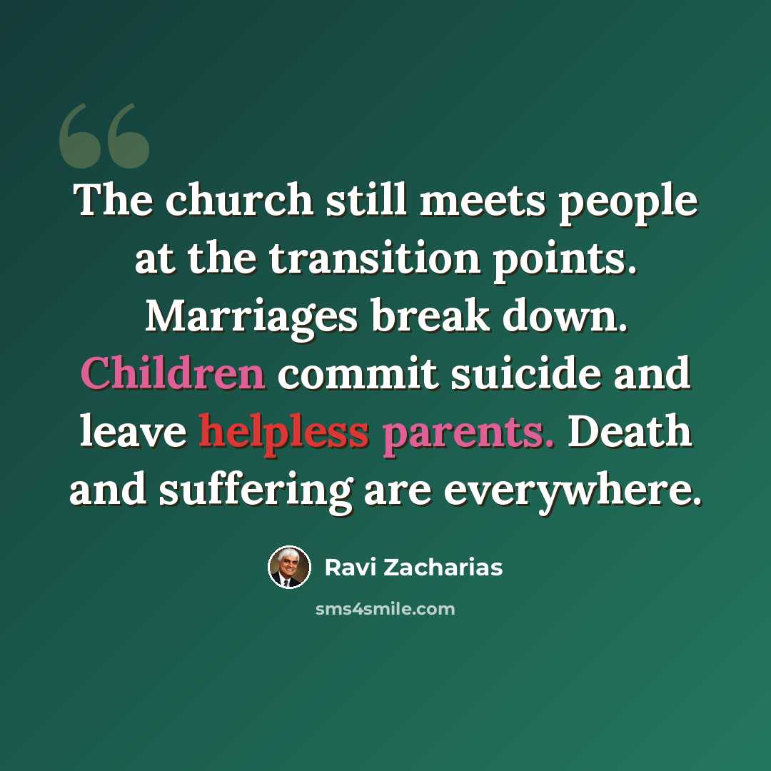 “The church still meets people at the transition points. Marriages break down. Children commit suicide and leave helpless parents. Death and suffering are everywhere.” quote by Ravi Zacharias