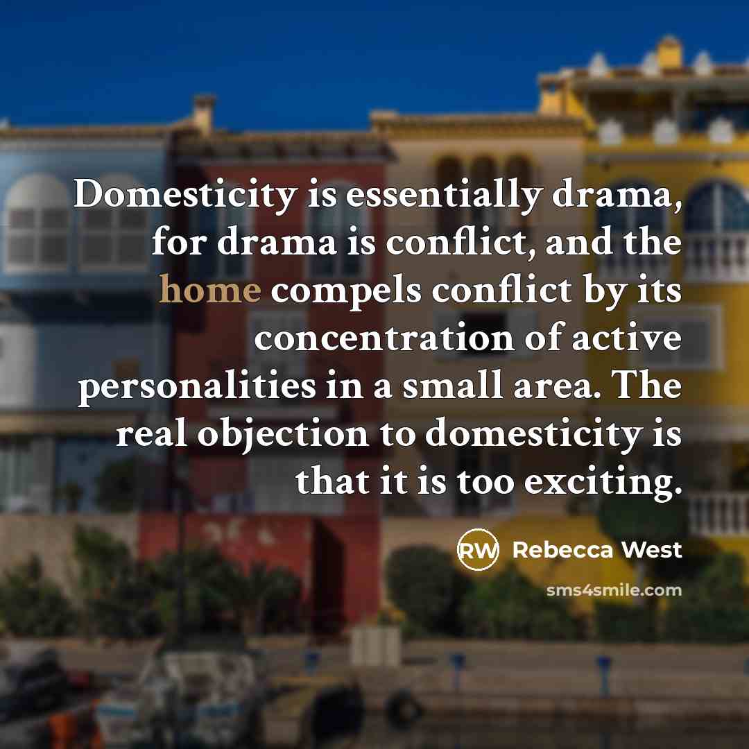 “Domesticity is essentially drama, for drama is conflict, and the home compels conflict by its concentration of active personalities in a small area. The real objection to domesticity is that it is too exciting.” quote by Rebecca West