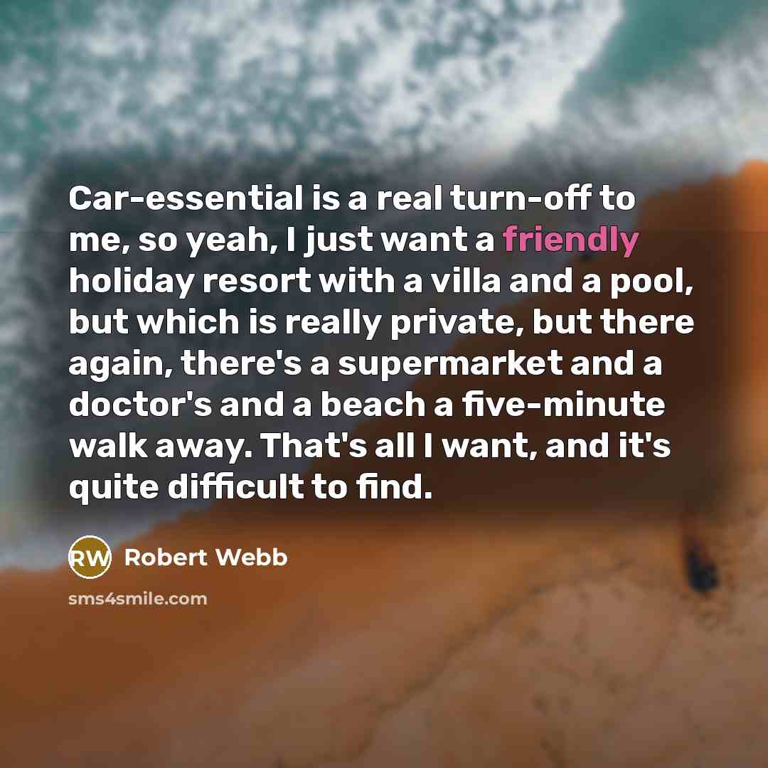 “Car-essential is a real turn-off to me, so yeah, I just want a friendly holiday resort with a villa and a pool, but which is really private, but there again, there's a supermarket and a doctor's and a beach a five-minute walk away. That's all I want, and it's quite difficult to find.” quote by Robert Webb