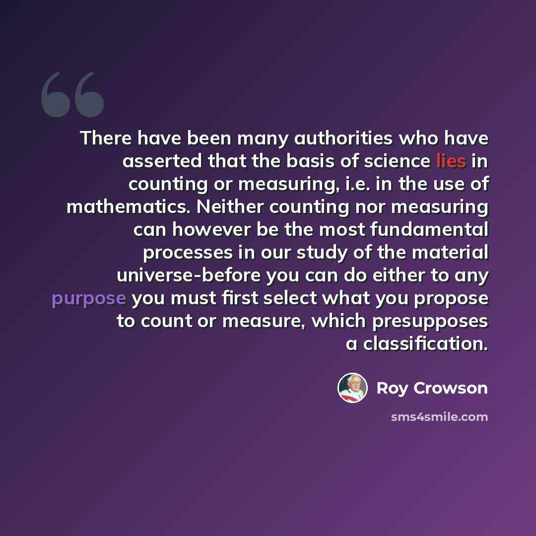 “There have been many authorities who have asserted that the basis of science lies in counting or measuring, i.e. in the use of mathematics. Neither counting nor measuring can however be the most fundamental processes in our study of the material universe-before you can do either to any purpose you…” quote by Roy Crowson