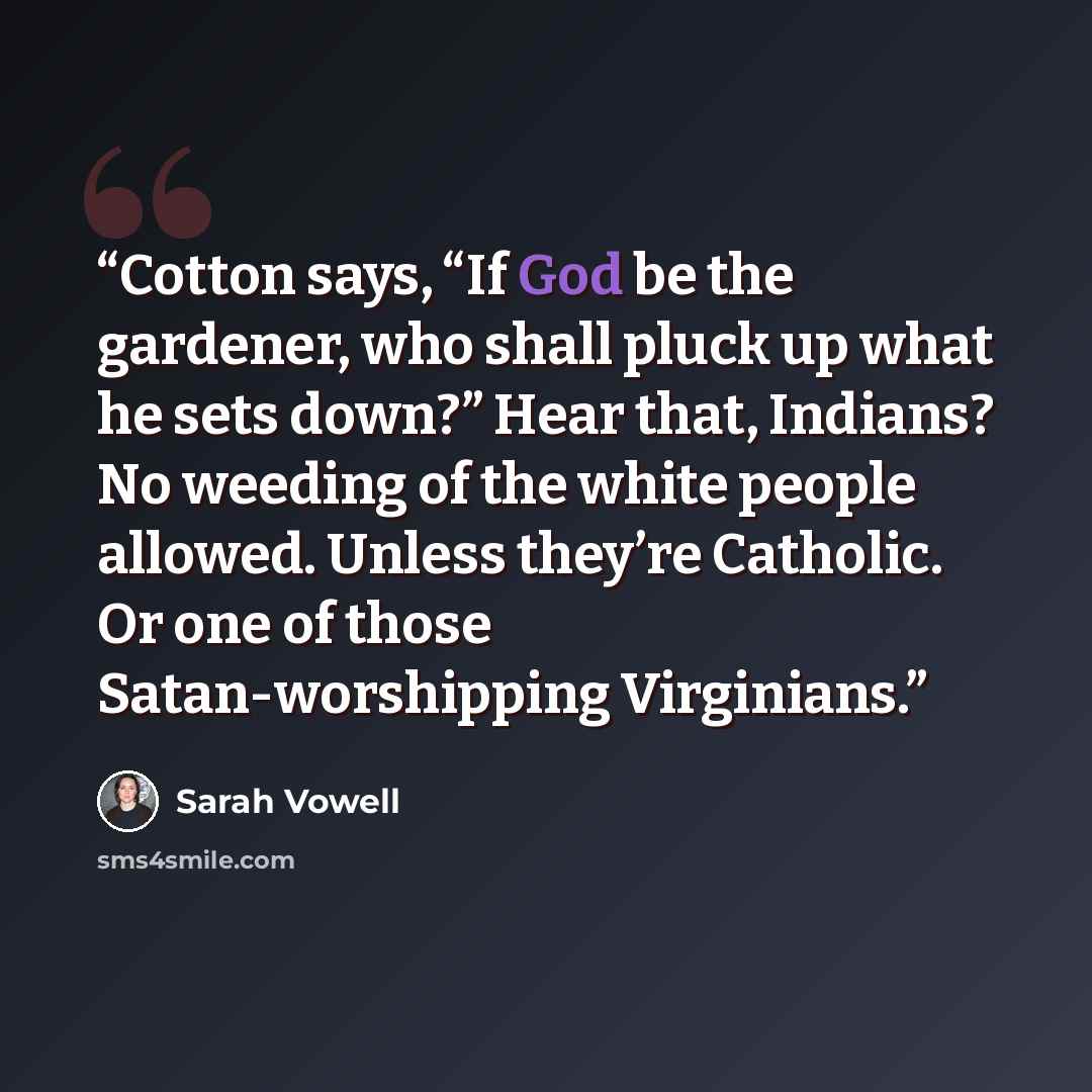 “Cotton says, “If God be the gardener, who shall pluck up what he sets down?” Hear that, Indians? No weeding of the white people allowed. Unless they’re Catholic. Or one of those Satan-worshipping Virginians.” quote by Sarah Vowell