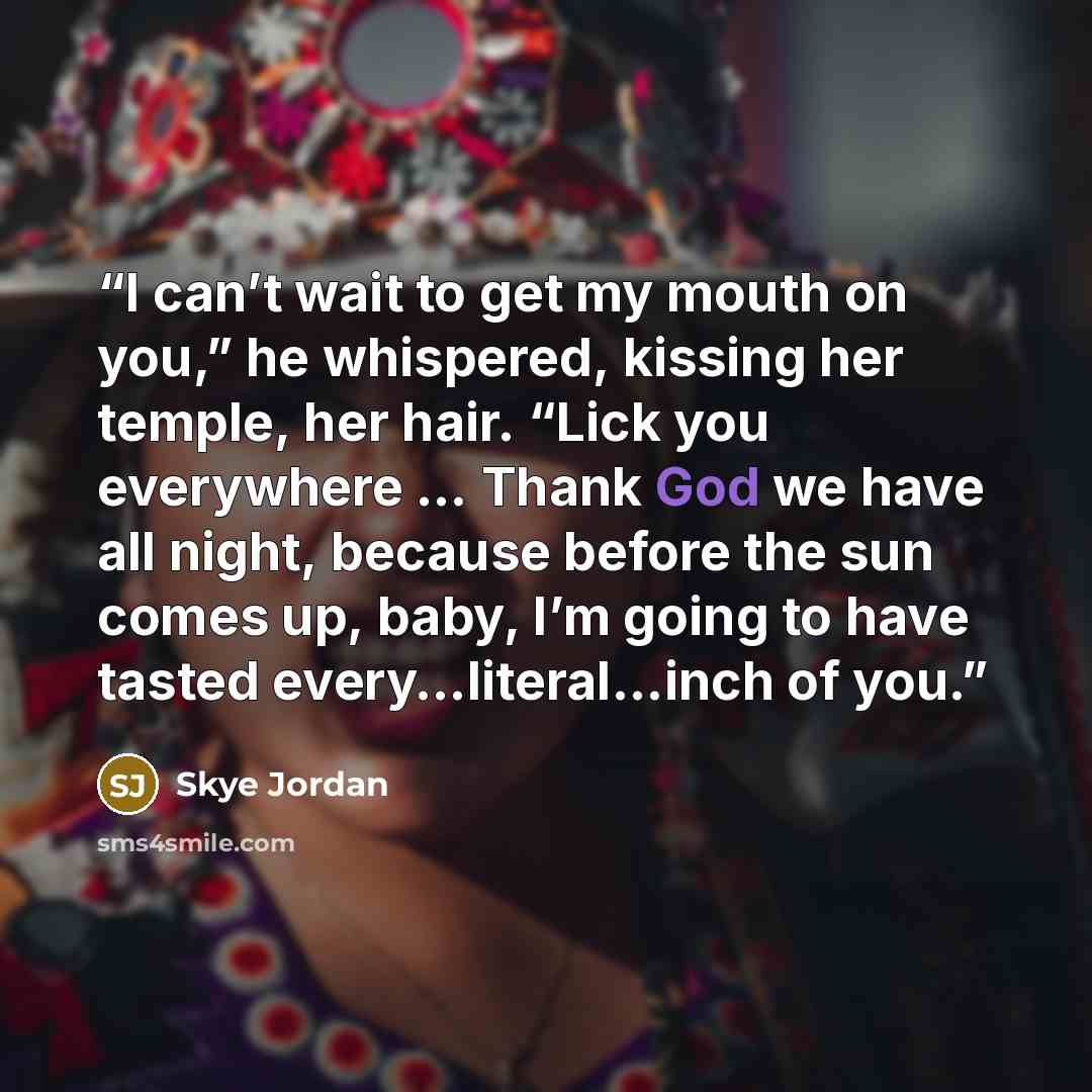 “I can’t wait to get my mouth on you,” he whispered, kissing her temple, her hair. “Lick you everywhere … Thank God we have all night, because before the sun comes up, baby, I’m going to have tasted every…literal…inch of you.” quote by Skye Jordan