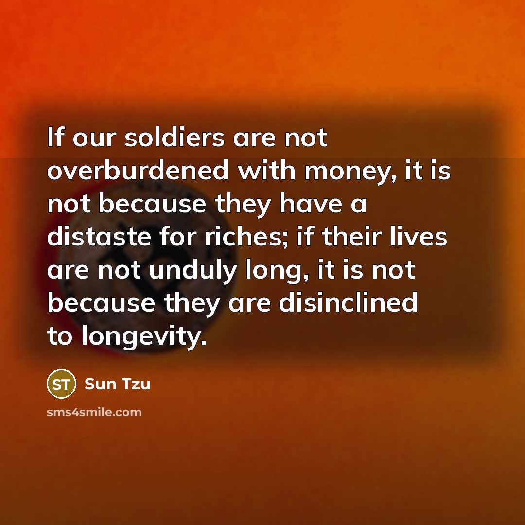 “If our soldiers are not overburdened with money, it is not because they have a distaste for riches; if their lives are not unduly long, it is not because they are disinclined to longevity.” quote by Sun Tzu