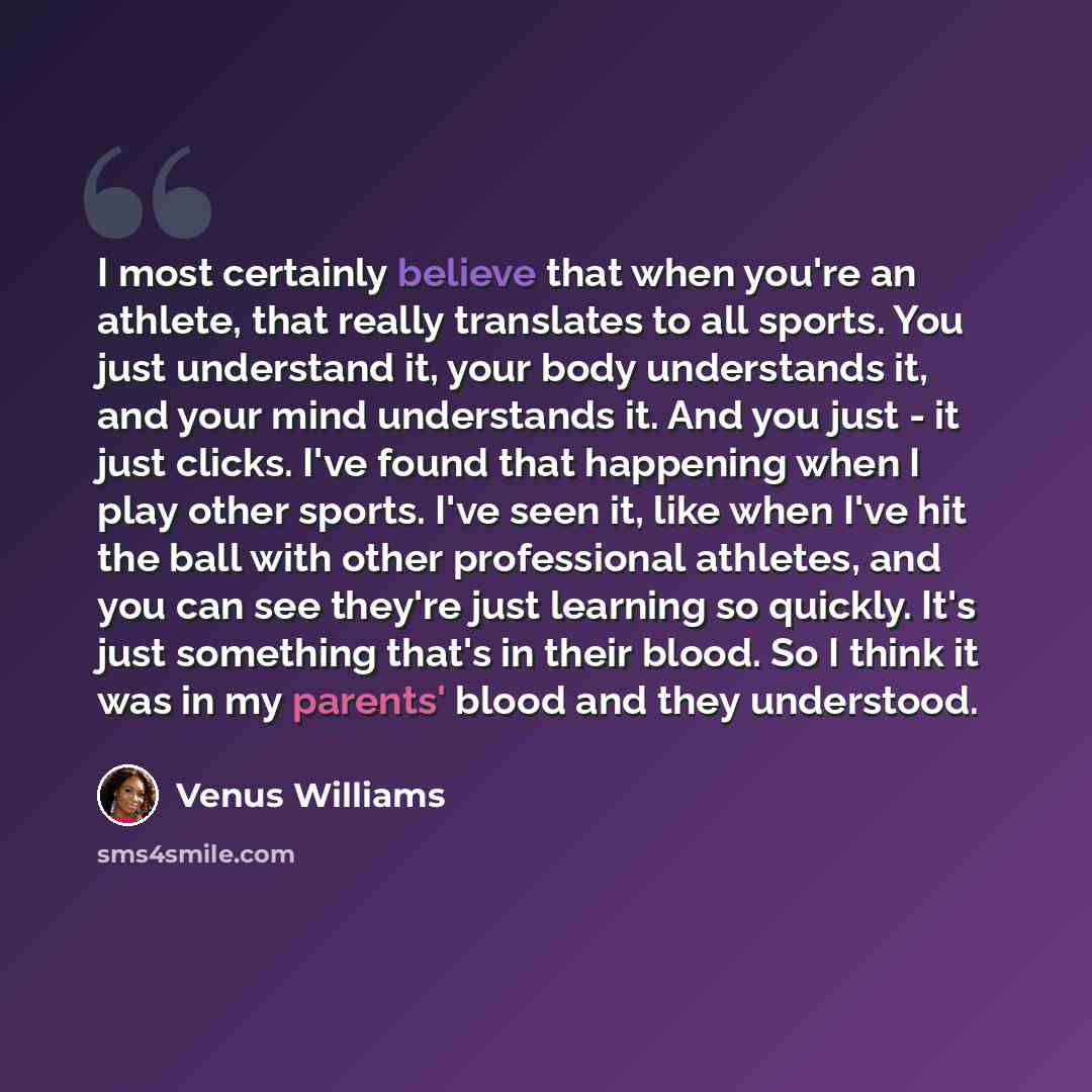 “I most certainly believe that when you're an athlete, that really translates to all sports. You just understand it, your body understands it, and your mind understands it. And you just - it just clicks. I've found that happening when I play other sports. I've seen it, like when I've hit the ball…” quote by Venus Williams