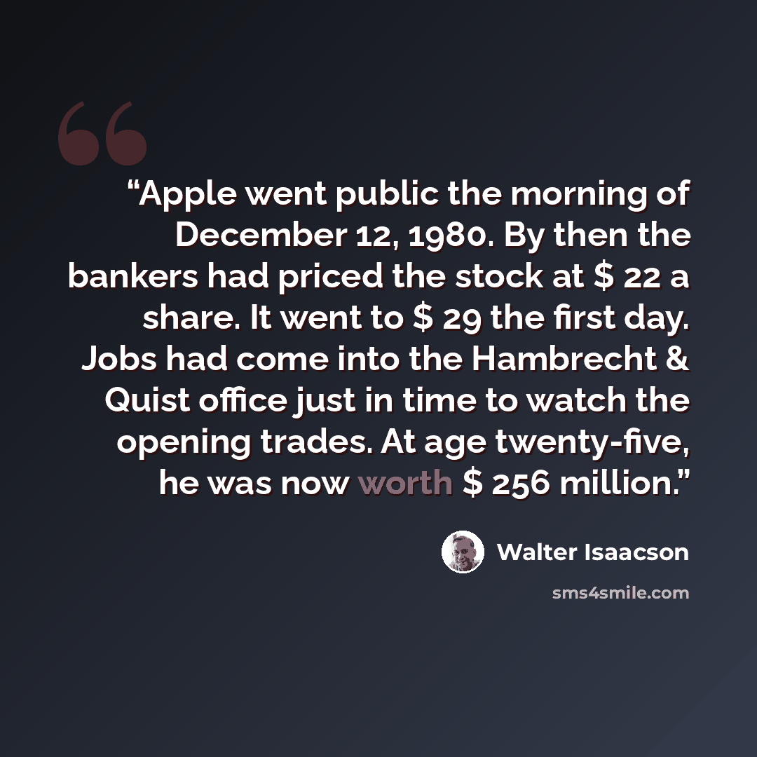 “Apple went public the morning of December 12, 1980. By then the bankers had priced the stock at $ 22 a share. It went to $ 29 the first day. Jobs had come into the Hambrecht & Quist office just in time to watch the opening trades. At age twenty-five, he was now worth $ 256 million.” quote by Walter Isaacson