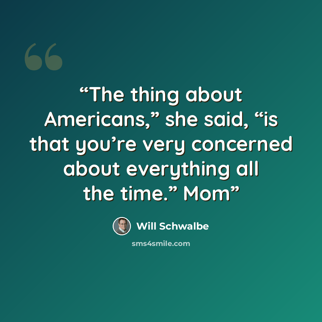 “The thing about Americans,” she said, “is that you’re very concerned about everything all the time.” Mom” quote by Will Schwalbe