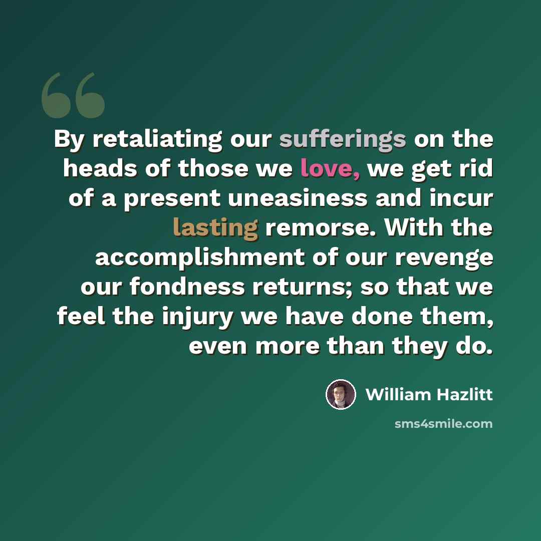 “By retaliating our sufferings on the heads of those we love, we get rid of a present uneasiness and incur lasting remorse. With the accomplishment of our revenge our fondness returns; so that we feel the injury we have done them, even more than they do.” quote by William Hazlitt