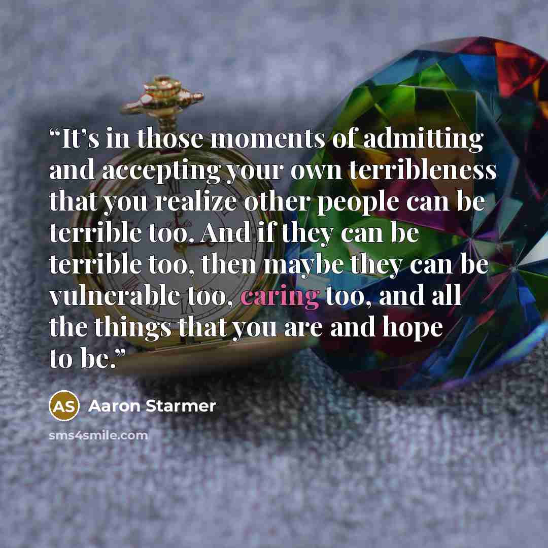 “It’s in those moments of admitting and accepting your own terribleness that you realize other people can be terrible too. And if they can be terrible too, then maybe they can be vulnerable too, caring too, and all the things that you are and hope to be.” quote by Aaron Starmer