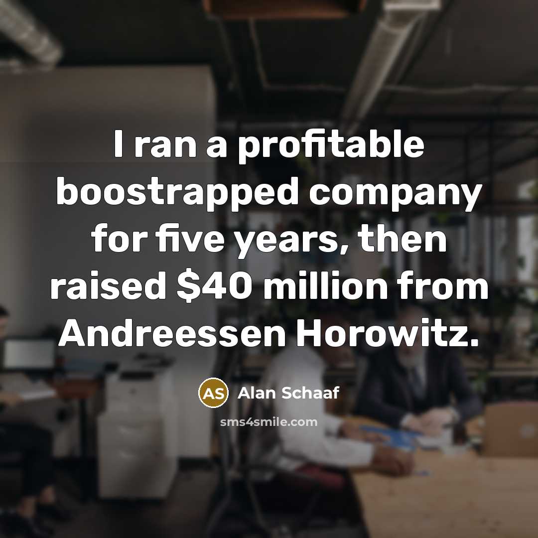 “I ran a profitable boostrapped company for five years, then raised $40 million from Andreessen Horowitz.” quote by Alan Schaaf