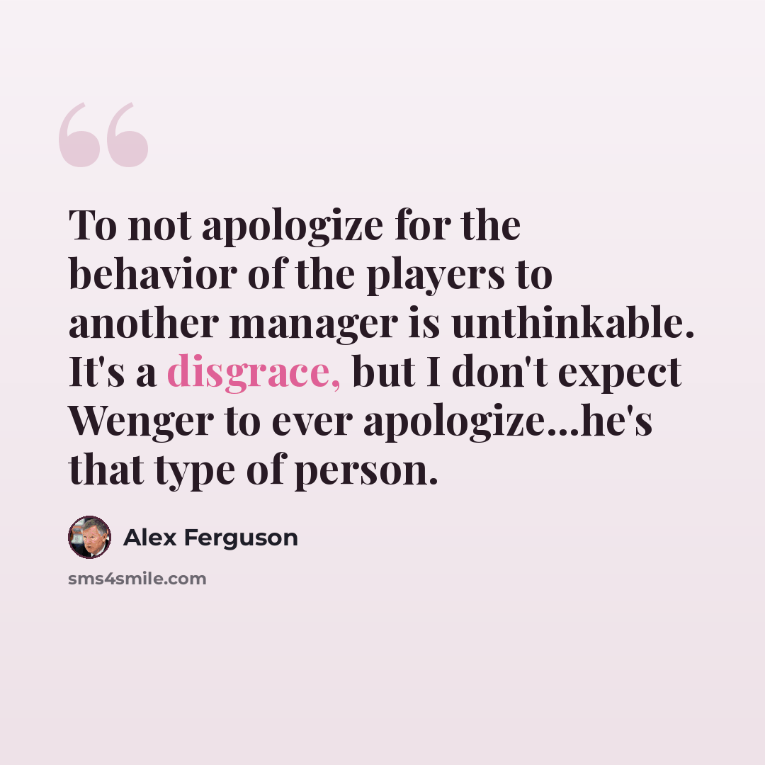“To not apologize for the behavior of the players to another manager is unthinkable. It's a disgrace, but I don't expect Wenger to ever apologize...he's that type of person.” quote by Alex Ferguson