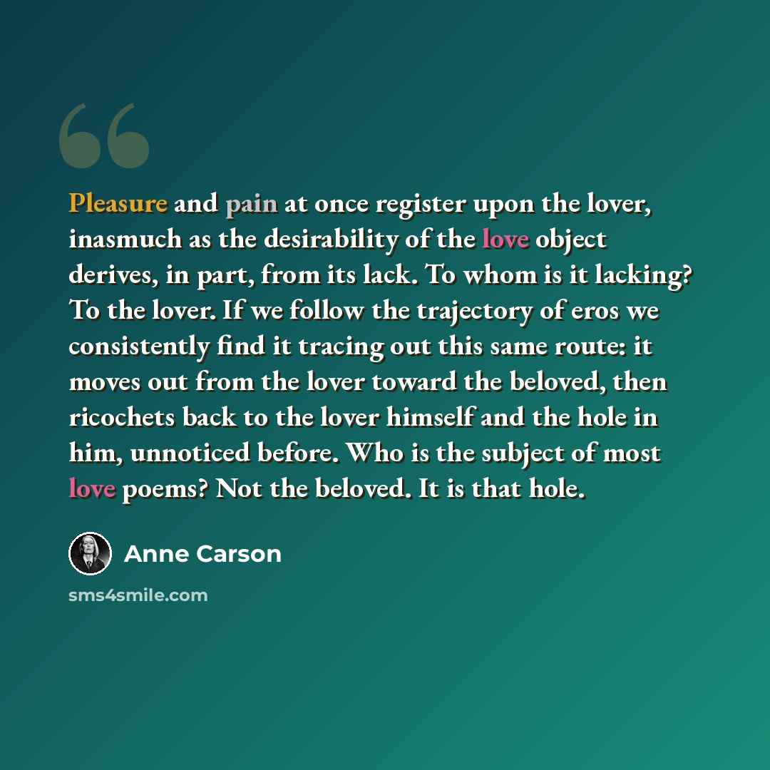 “Pleasure and pain at once register upon the lover, inasmuch as the desirability of the love object derives, in part, from its lack. To whom is it lacking? To the lover. If we follow the trajectory of eros we consistently find it tracing out this same route: it moves out from the lover toward the…” quote by Anne Carson