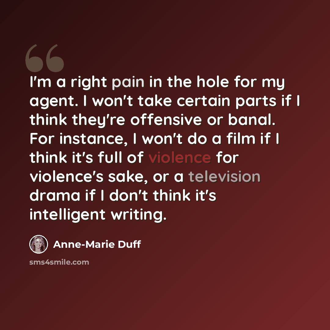 “I'm a right pain in the hole for my agent. I won't take certain parts if I think they're offensive or banal. For instance, I won't do a film if I think it's full of violence for violence's sake, or a television drama if I don't think it's intelligent writing.” quote by Anne-Marie Duff