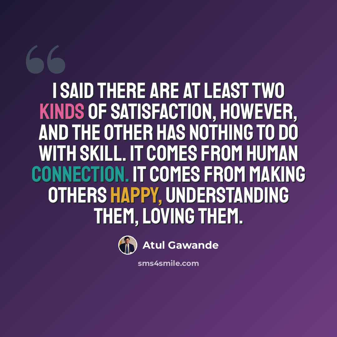 “I said there are at least two kinds of satisfaction, however, and the other has nothing to do with skill. It comes from human connection. It comes from making others happy, understanding them, loving them.” quote by Atul Gawande