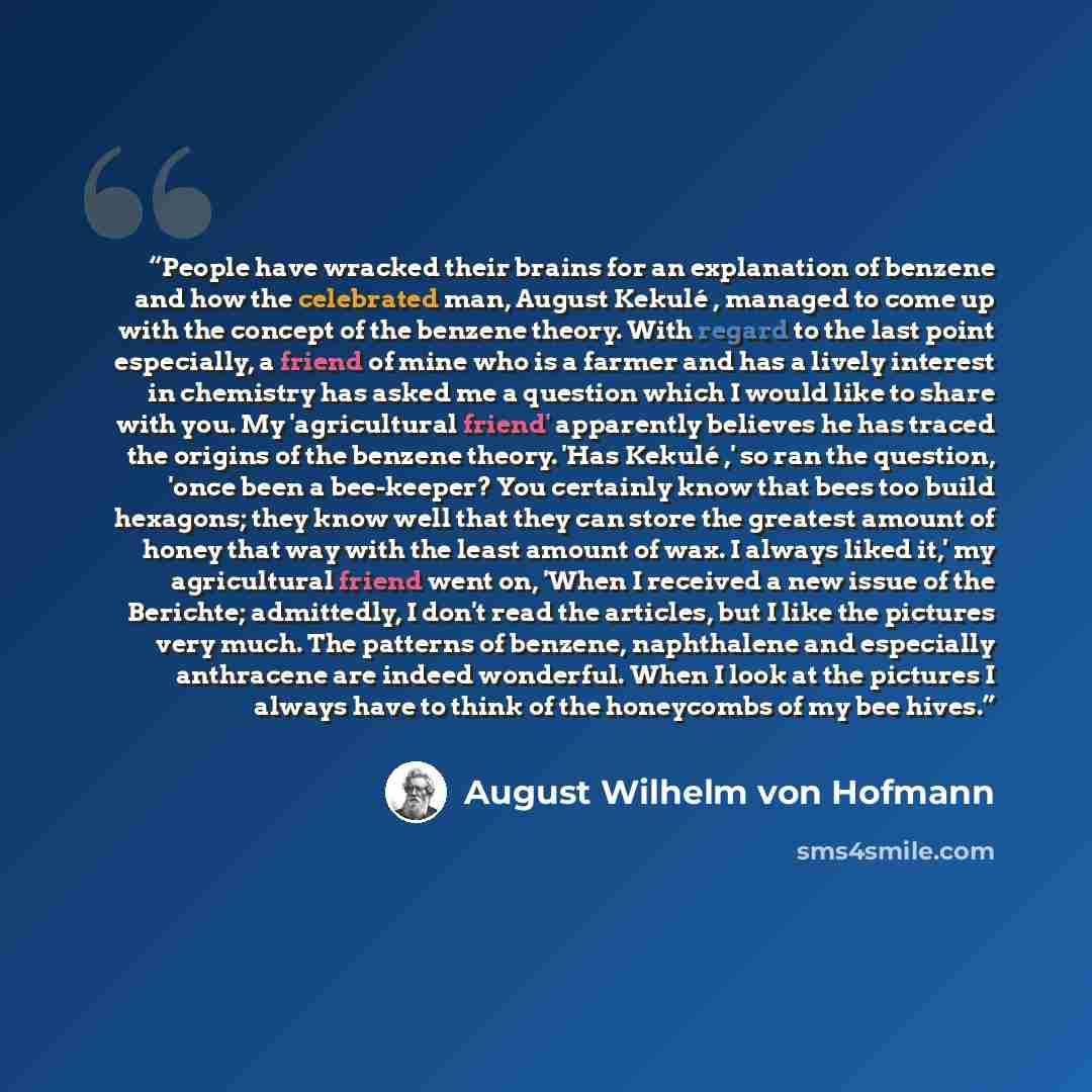 “People have wracked their brains for an explanation of benzene and how the celebrated man, August Kekulé , managed to come up with the concept of the benzene theory. With regard to the last point especially, a friend of mine who is a farmer and has a lively interest in chemistry has asked me a…” quote by August Wilhelm Von Hofmann