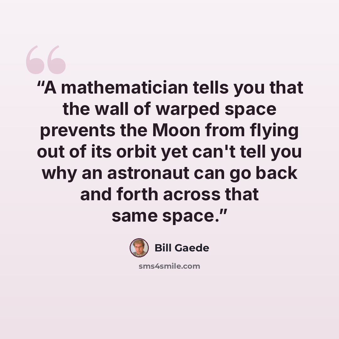 “A mathematician tells you that the wall of warped space prevents the Moon from flying out of its orbit yet can't tell you why an astronaut can go back and forth across that same space.” quote by Bill Gaede