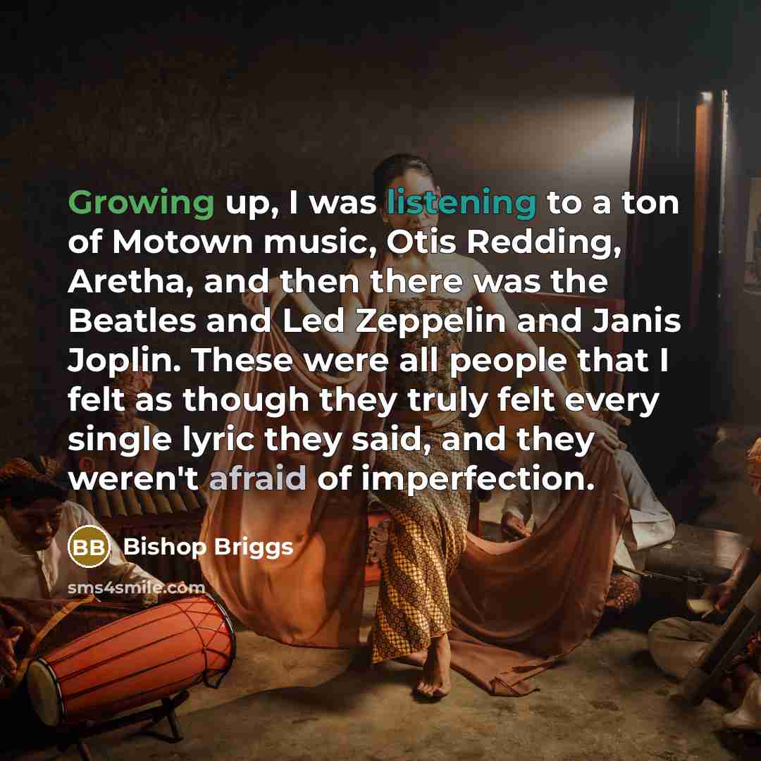 “Growing up, I was listening to a ton of Motown music, Otis Redding, Aretha, and then there was the Beatles and Led Zeppelin and Janis Joplin. These were all people that I felt as though they truly felt every single lyric they said, and they weren't afraid of imperfection.” quote by Bishop Briggs