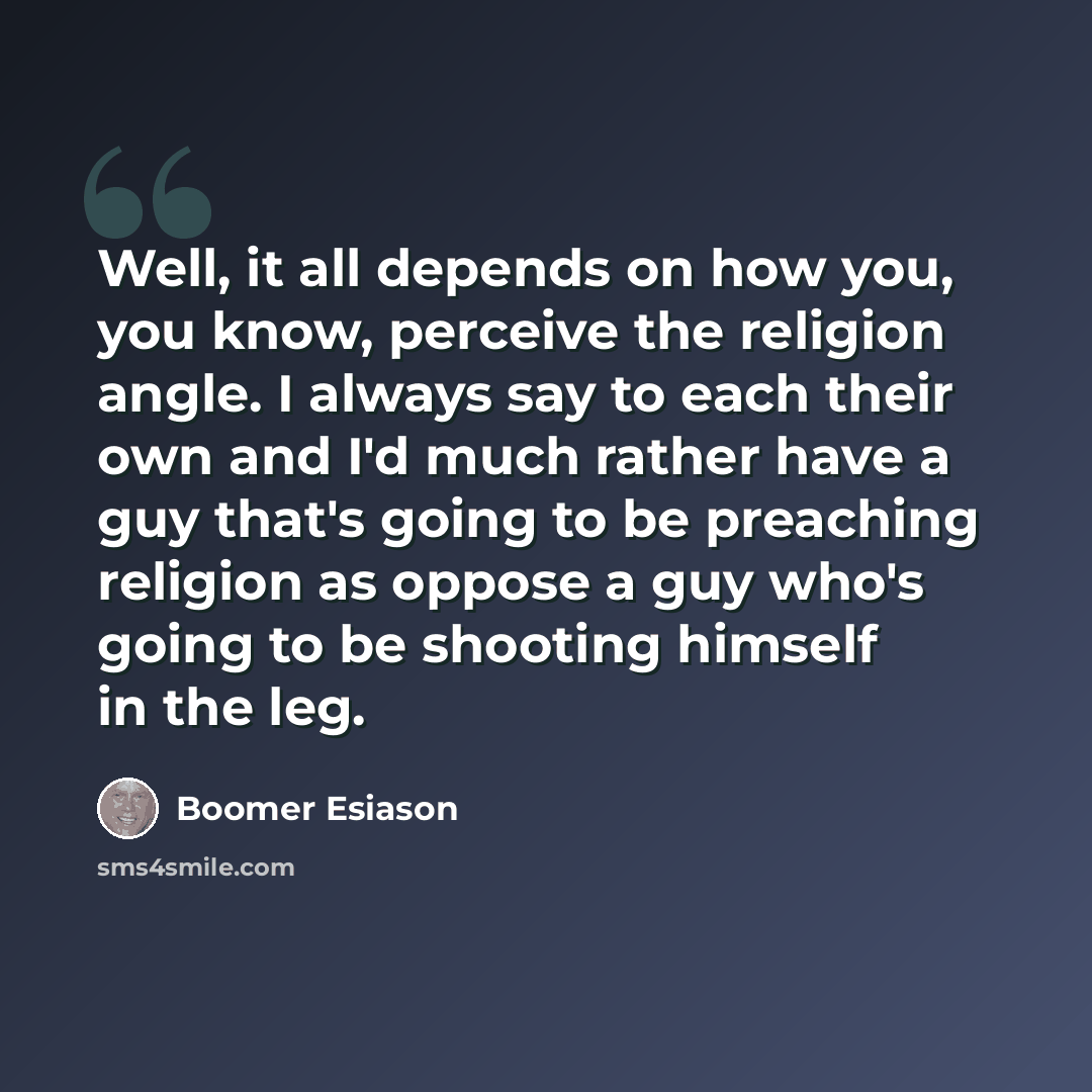 “Well, it all depends on how you, you know, perceive the religion angle. I always say to each their own and I'd much rather have a guy that's going to be preaching religion as oppose a guy who's going to be shooting himself in the leg.” quote by Boomer Esiason
