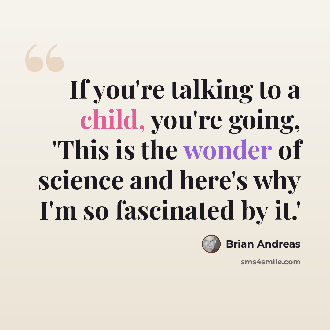 “If you're talking to a child, you're going, 'This is the wonder of science and here's why I'm so fascinated by it.'” quote by Brian Andreas