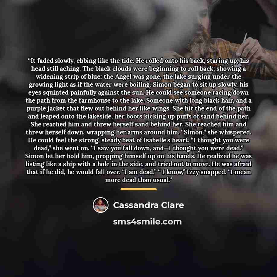 “It faded slowly, ebbing like the tide. He rolled onto his back, staring up, his head still aching. The black clouds were beginning to roll back, showing a widening strip of blue; the Angel was gone, the lake surging under the growing light as if the water were boiling. Simon began to sit up…” quote by Cassandra Clare
