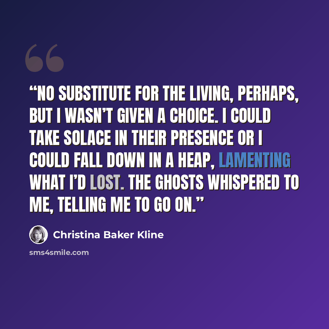 “No substitute for the living, perhaps, but I wasn’t given a choice. I could take solace in their presence or I could fall down in a heap, lamenting what I’d lost. The ghosts whispered to me, telling me to go on.” quote by Christina Baker Kline