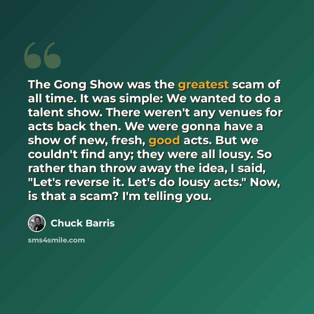 “The Gong Show was the greatest scam of all time. It was simple: We wanted to do a talent show. There weren't any venues for acts back then. We were gonna have a show of new, fresh, good acts. But we couldn't find any; they were all lousy. So rather than throw away the idea, I said, "Let's reverse…” quote by Chuck Barris