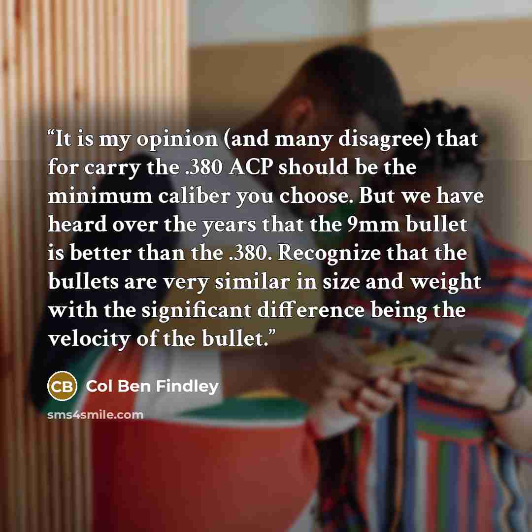 “It is my opinion (and many disagree) that for carry the .380 ACP should be the minimum caliber you choose. But we have heard over the years that the 9mm bullet is better than the .380. Recognize that the bullets are very similar in size and weight with the significant difference being the velocity…” quote by Col Ben Findley