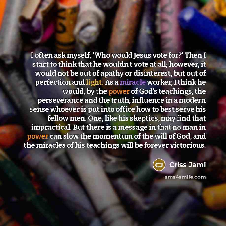 “I often ask myself, 'Who would Jesus vote for?' Then I start to think that he wouldn't vote at all; however, it would not be out of apathy or disinterest, but out of perfection and light. As a miracle worker, I think he would, by the power of God's teachings, the perseverance and the truth…” quote by Criss Jami