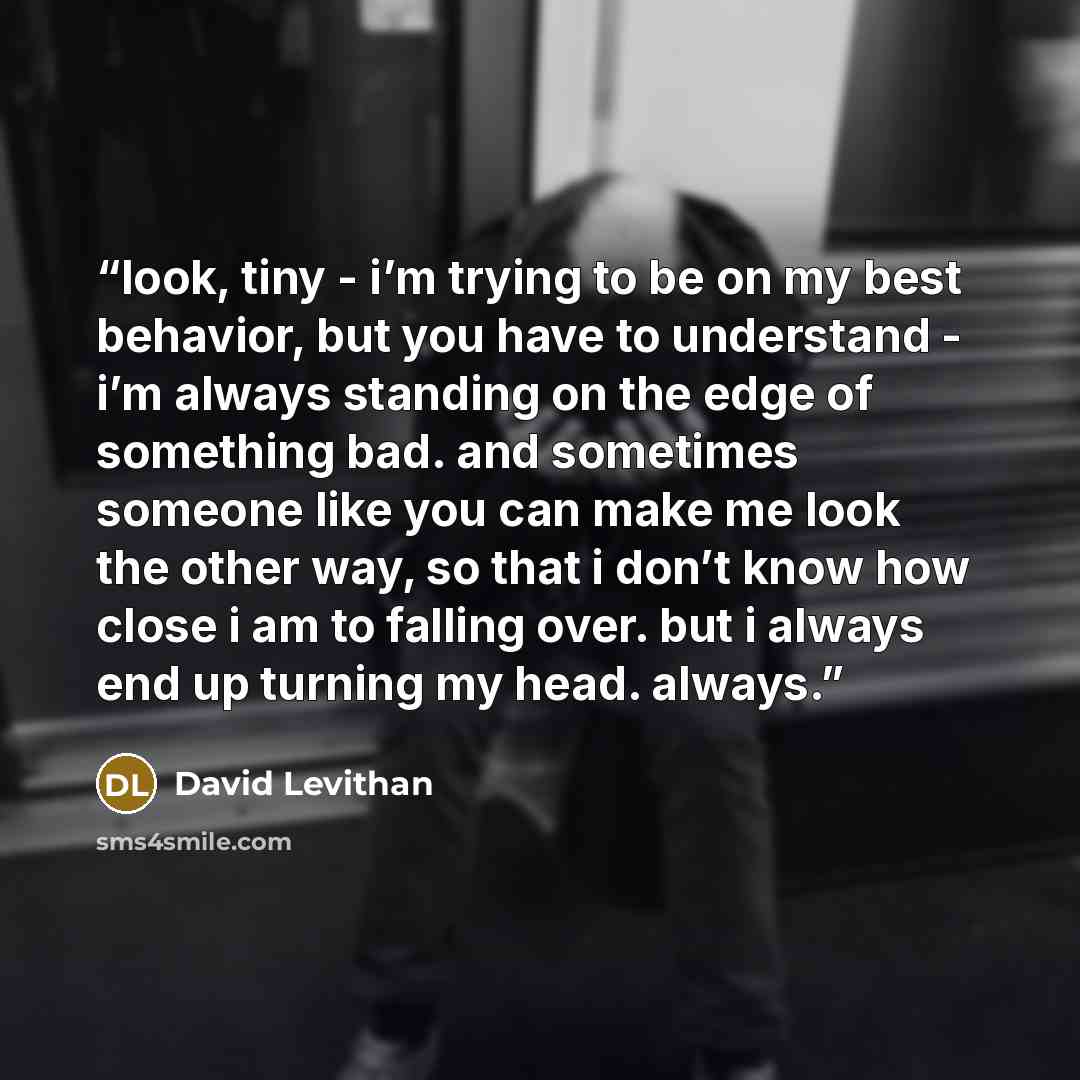 “look, tiny - i’m trying to be on my best behavior, but you have to understand - i’m always standing on the edge of something bad. and sometimes someone like you can make me look the other way, so that i don’t know how close i am to falling over. but i always end up turning my head. always.” quote by David Levithan