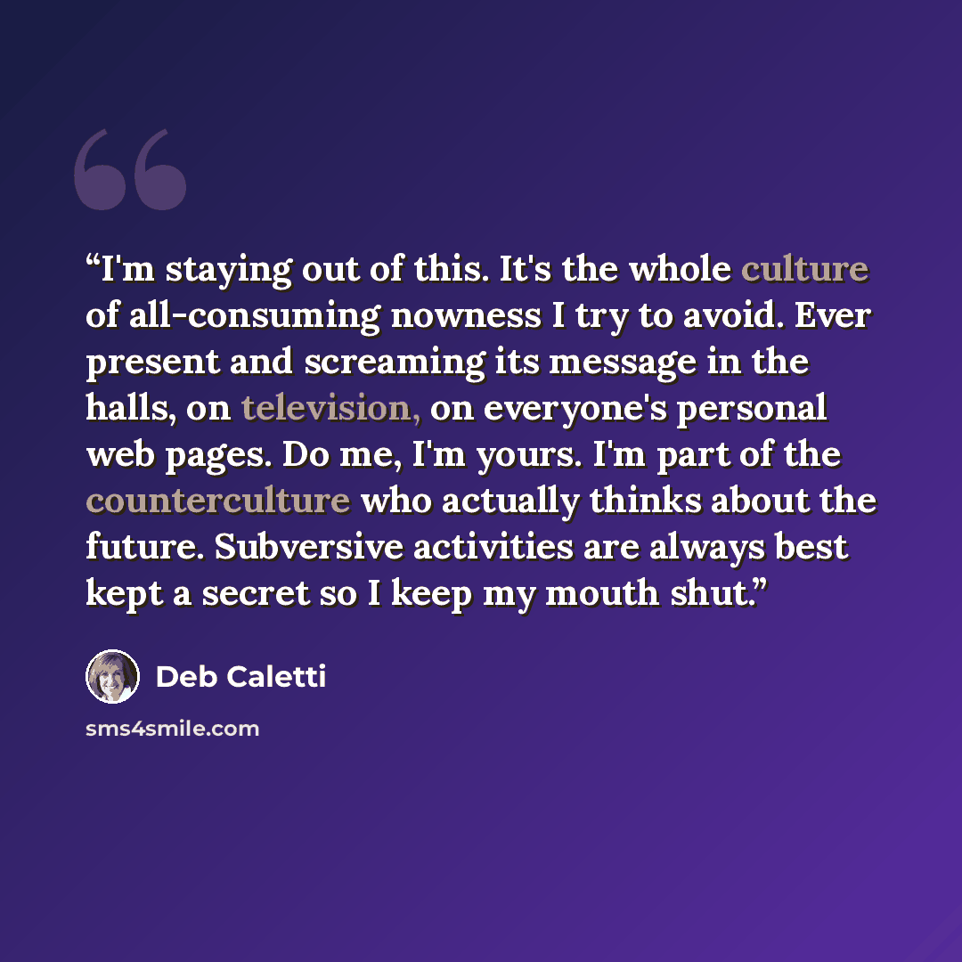 “I'm staying out of this. It's the whole culture of all-consuming nowness I try to avoid. Ever present and screaming its message in the halls, on television, on everyone's personal web pages. Do me, I'm yours. I'm part of the counterculture who actually thinks about the future. Subversive…” quote by Deb Caletti
