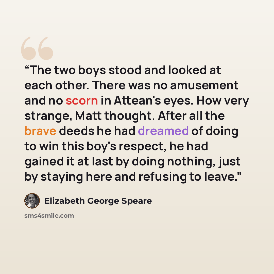 “The two boys stood and looked at each other. There was no amusement and no scorn in Attean's eyes. How very strange, Matt thought. After all the brave deeds he had dreamed of doing to win this boy's respect, he had gained it at last by doing nothing, just by staying here and refusing to leave.” quote by Elizabeth George Speare