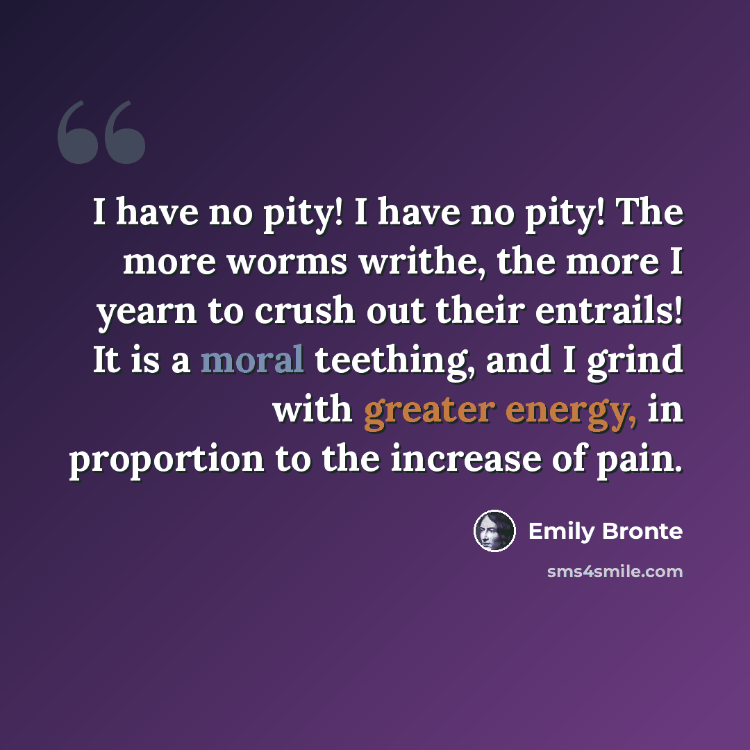 “I have no pity! I have no pity! The more worms writhe, the more I yearn to crush out their entrails! It is a moral teething, and I grind with greater energy, in proportion to the increase of pain.” quote by Emily Bronte