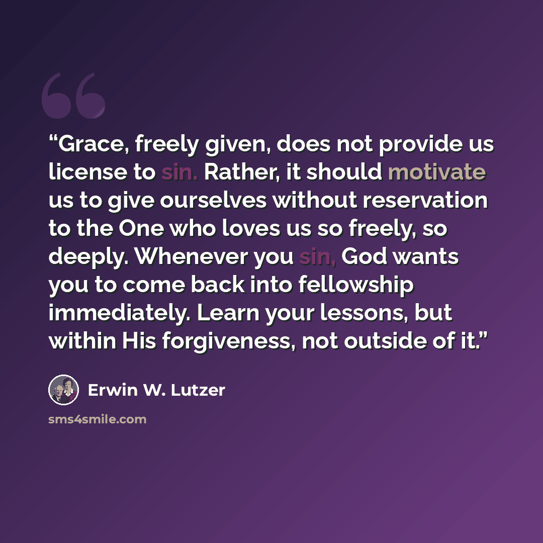 “Grace, freely given, does not provide us license to sin. Rather, it should motivate us to give ourselves without reservation to the One who loves us so freely, so deeply. Whenever you sin, God wants you to come back into fellowship immediately. Learn your lessons, but within His forgiveness, not…” quote by Erwin W. Lutzer
