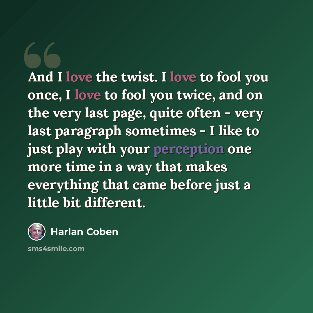 “And I love the twist. I love to fool you once, I love to fool you twice, and on the very last page, quite often - very last paragraph sometimes - I like to just play with your perception one more time in a way that makes everything that came before just a little bit different.” quote by Harlan Coben