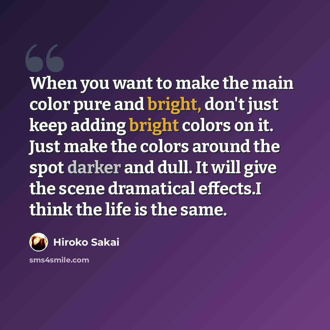 “When you want to make the main color pure and bright, don't just keep adding bright colors on it. Just make the colors around the spot darker and dull. It will give the scene dramatical effects.I think the life is the same.” quote by Hiroko Sakai