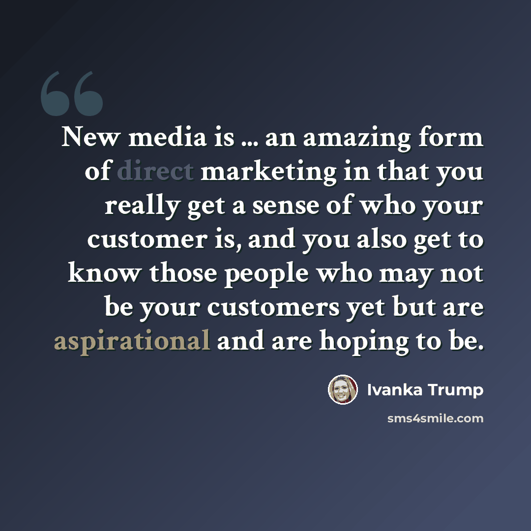 “New media is ... an amazing form of direct marketing in that you really get a sense of who your customer is, and you also get to know those people who may not be your customers yet but are aspirational and are hoping to be.” quote by Ivanka Trump