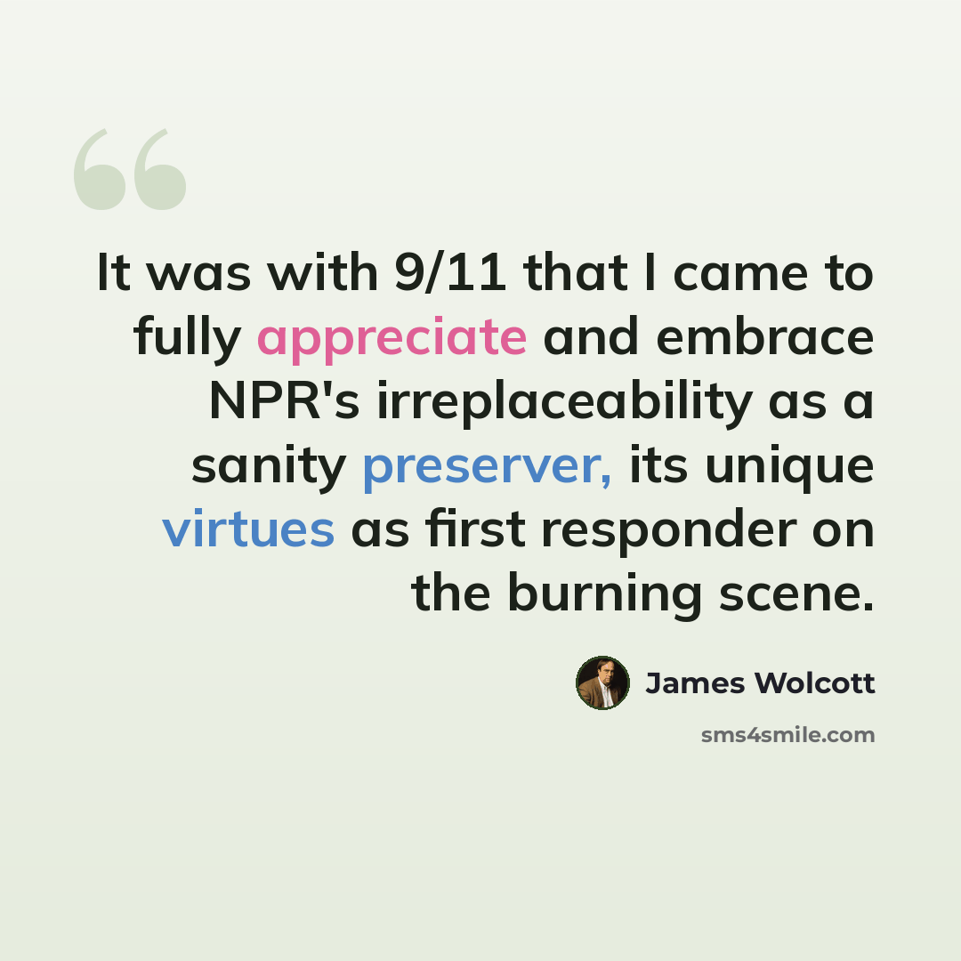 “It was with 9/11 that I came to fully appreciate and embrace NPR's irreplaceability as a sanity preserver, its unique virtues as first responder on the burning scene.” quote by James Wolcott