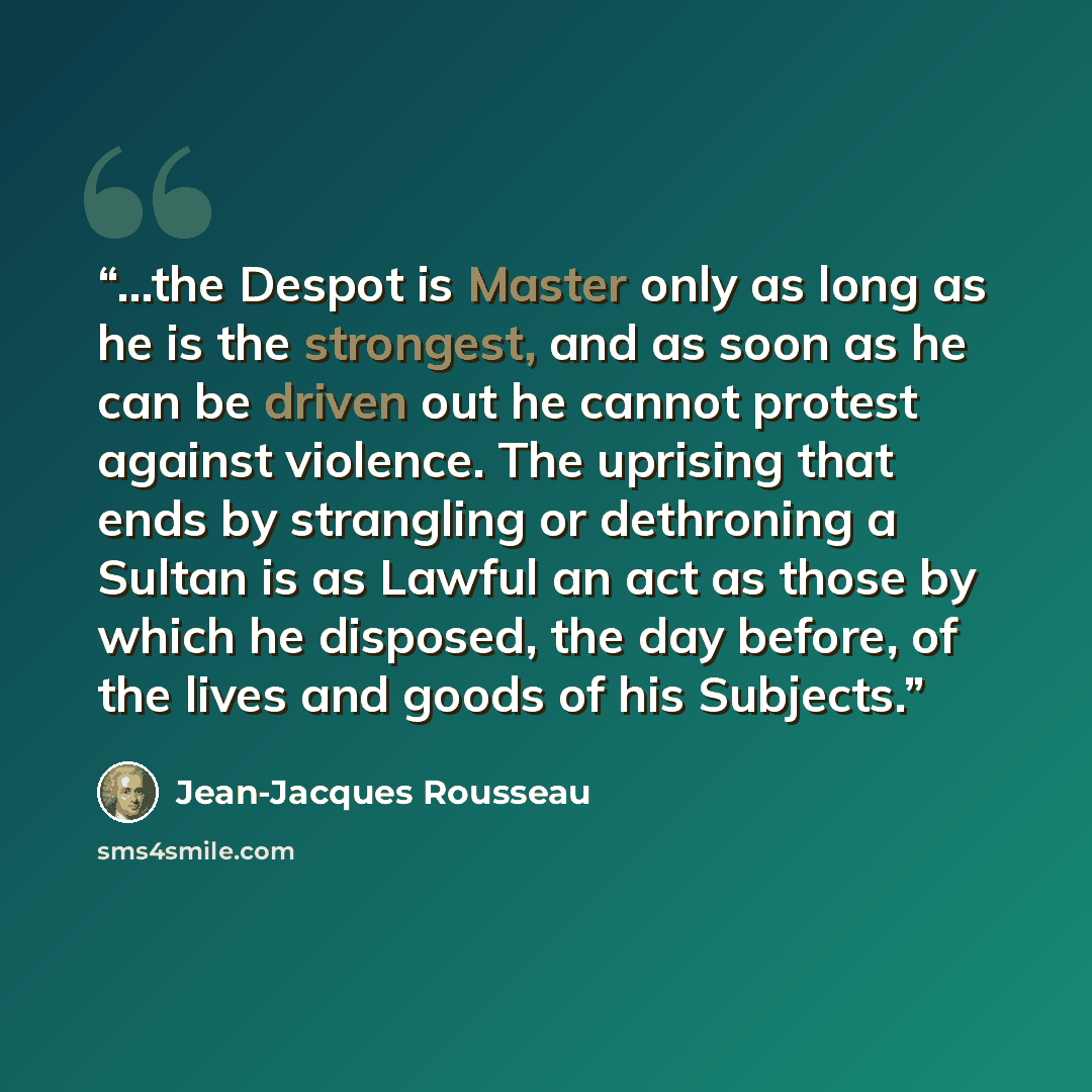 “...the Despot is Master only as long as he is the strongest, and as soon as he can be driven out he cannot protest against violence. The uprising that ends by strangling or dethroning a Sultan is as Lawful an act as those by which he disposed, the day before, of the lives and goods of his Subjects.” quote by Jean-Jacques Rousseau