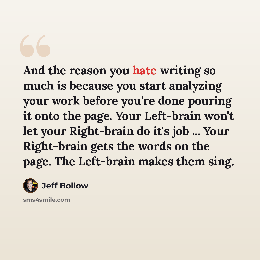 “And the reason you hate writing so much is because you start analyzing your work before you're done pouring it onto the page. Your Left-brain won't let your Right-brain do it's job ... Your Right-brain gets the words on the page. The Left-brain makes them sing.” quote by Jeff Bollow