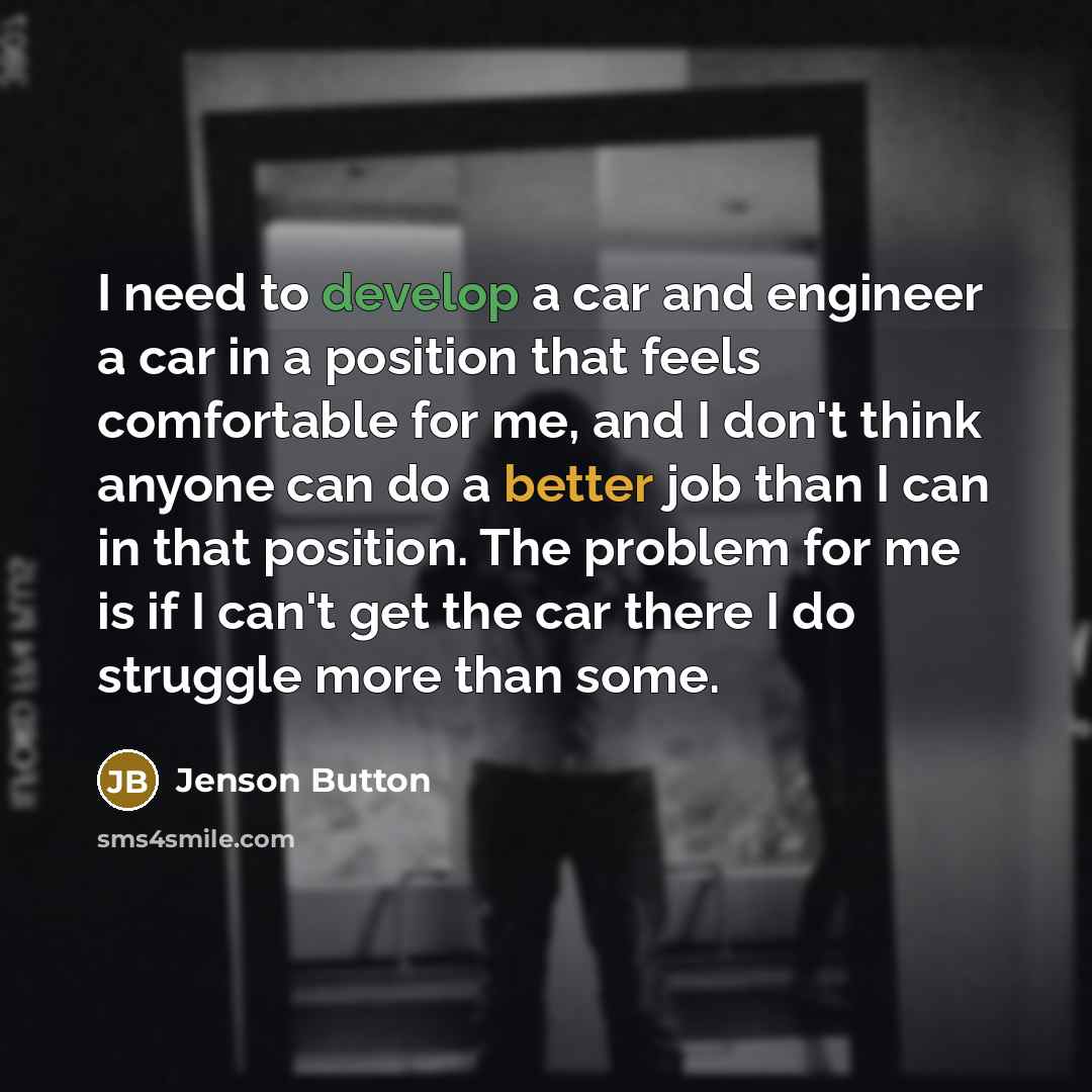 “I need to develop a car and engineer a car in a position that feels comfortable for me, and I don't think anyone can do a better job than I can in that position. The problem for me is if I can't get the car there I do struggle more than some.” quote by Jenson Button